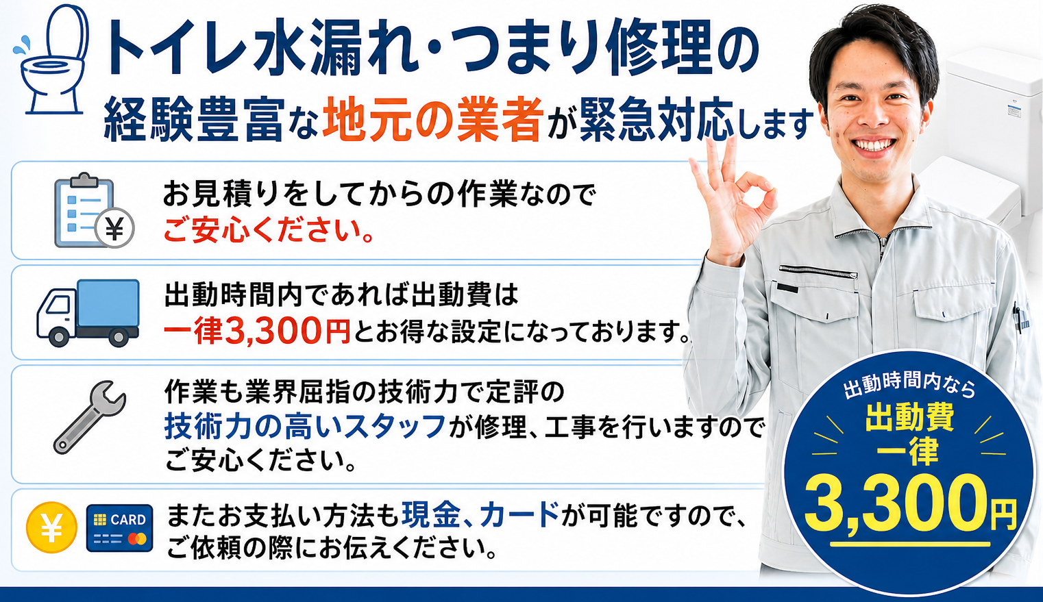 トイレ水漏れ・つまり修理の経験豊富な地元の業者が緊急対応します。お見積りをしてからの作業なのでご安心ください。出動時間内であれば出動費は一律3,300円とお得な設定になっております。作業も業界屈指の技術力で定評の技術力の高いスタッフが修理、工事を行いますのでご安心ください。またお支払い方法も現金、カードが可能ですので、ご依頼の際にお伝えください。